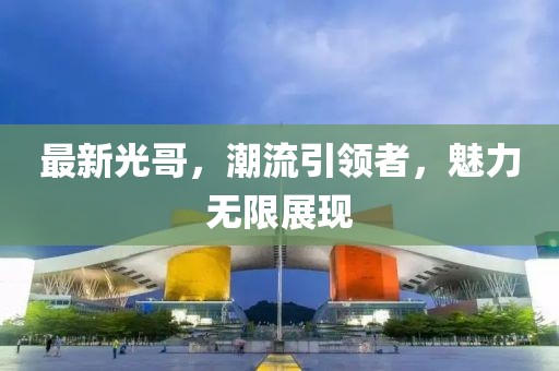 最新光哥，潮流引领者，魅力无限展现