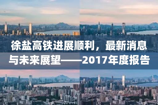 徐盐高铁进展顺利，最新消息与未来展望——2017年度报告