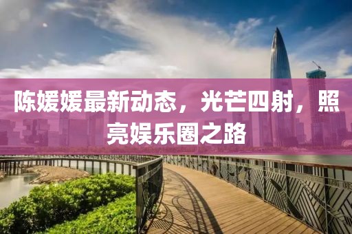 陈媛媛最新动态，光芒四射，照亮娱乐圈之路
