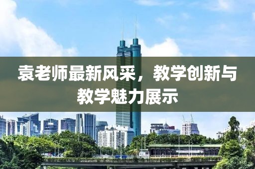 袁老师最新风采，教学创新与教学魅力展示