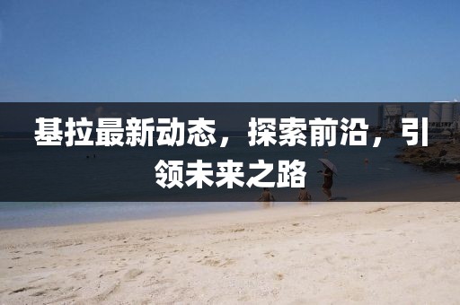 基拉最新动态，探索前沿，引领未来之路