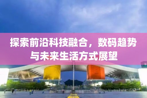 探索前沿科技融合，数码趋势与未来生活方式展望