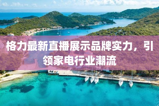 格力最新直播展示品牌实力，引领家电行业潮流