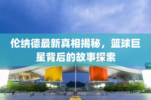 伦纳德最新真相揭秘，篮球巨星背后的故事探索