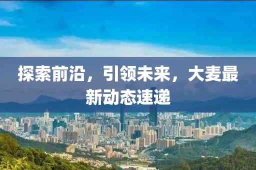 探索前沿，引领未来，大麦最新动态速递