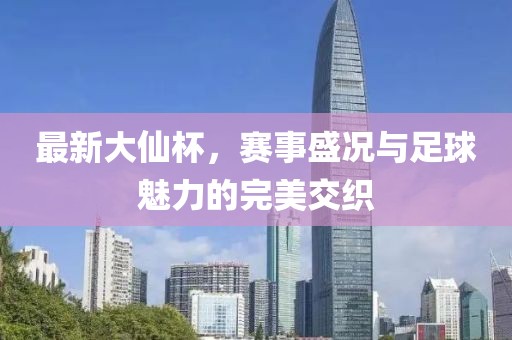 最新大仙杯，赛事盛况与足球魅力的完美交织
