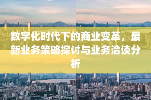 数字化时代下的商业变革，最新业务策略探讨与业务洽谈分析