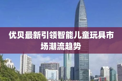 优贝最新引领智能儿童玩具市场潮流趋势