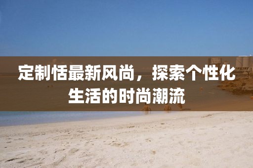 定制恬最新风尚，探索个性化生活的时尚潮流