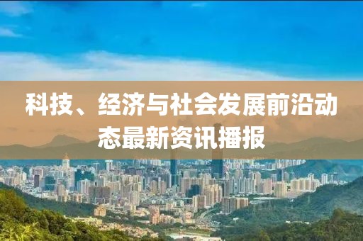 科技、经济与社会发展前沿动态最新资讯播报