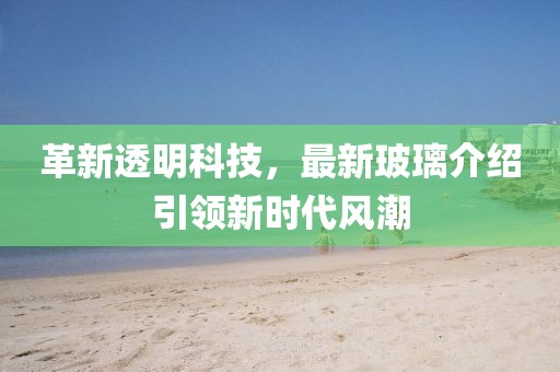 革新透明科技，最新玻璃介绍引领新时代风潮