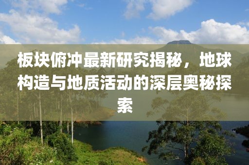 板块俯冲最新研究揭秘，地球构造与地质活动的深层奥秘探索