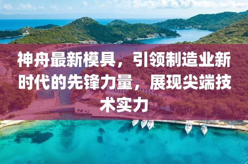 神舟最新模具，引领制造业新时代的先锋力量，展现尖端技术实力