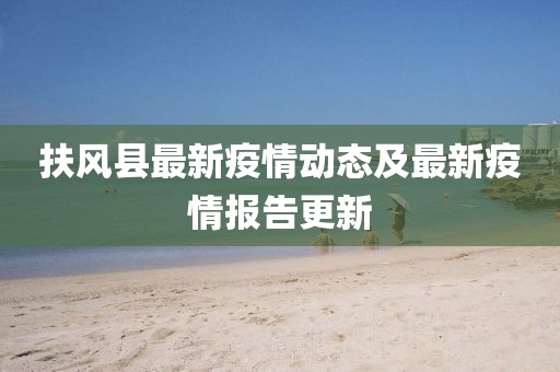 扶风县最新疫情动态及最新疫情报告更新