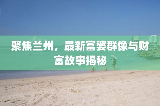 聚焦兰州，最新富婆群像与财富故事揭秘
