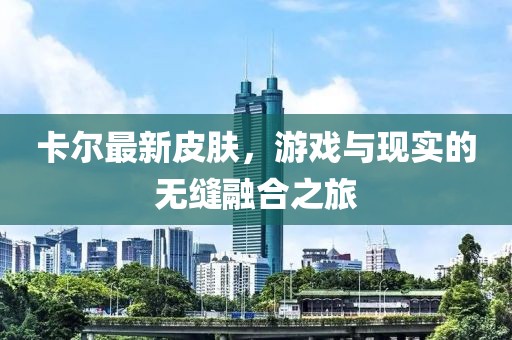 卡尔最新皮肤，游戏与现实的无缝融合之旅