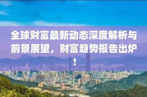 全球财富最新动态深度解析与前景展望，财富趋势报告出炉！