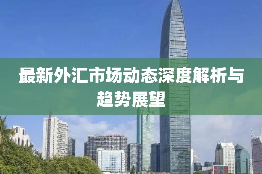 最新外汇市场动态深度解析与趋势展望