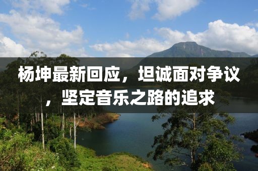 杨坤最新回应，坦诚面对争议，坚定音乐之路的追求