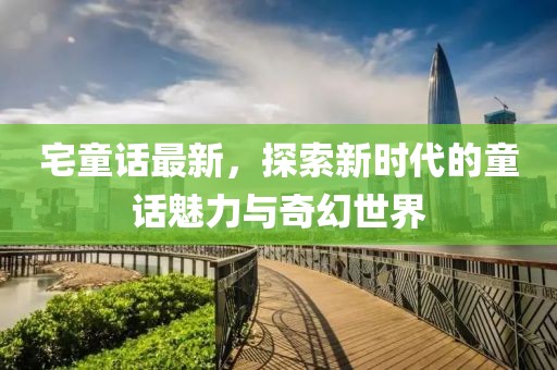 宅童话最新，探索新时代的童话魅力与奇幻世界