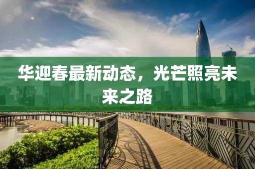 华迎春最新动态，光芒照亮未来之路