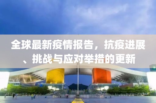 全球最新疫情报告，抗疫进展、挑战与应对举措的更新