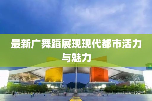 最新广舞蹈展现现代都市活力与魅力
