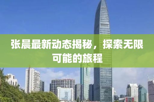 张晨最新动态揭秘，探索无限可能的旅程