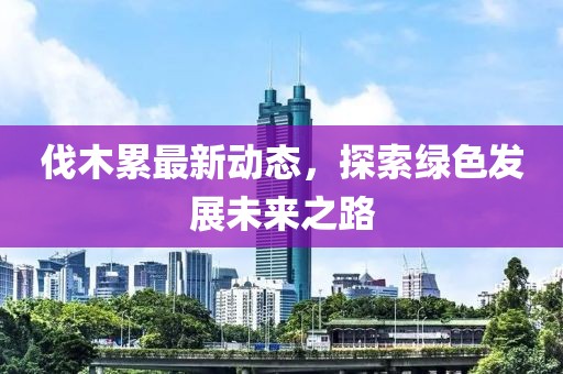 伐木累最新动态，探索绿色发展未来之路
