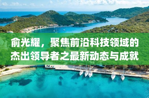 俞光耀，聚焦前沿科技领域的杰出领导者之最新动态与成就