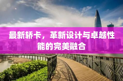 最新轿卡，革新设计与卓越性能的完美融合