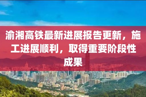 渝湘高铁最新进展报告更新，施工进展顺利，取得重要阶段性成果
