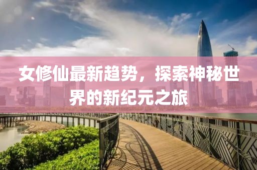 女修仙最新趋势，探索神秘世界的新纪元之旅