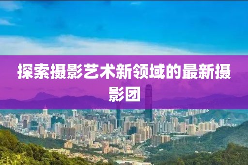 探索摄影艺术新领域的最新摄影团