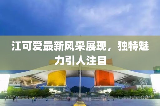 江可爱最新风采展现，独特魅力引人注目