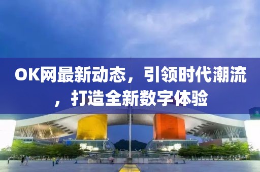 OK网最新动态，引领时代潮流，打造全新数字体验