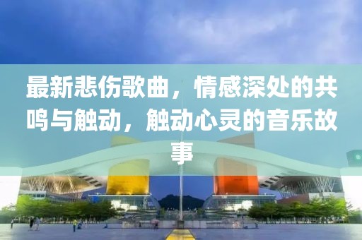 最新悲伤歌曲，情感深处的共鸣与触动，触动心灵的音乐故事