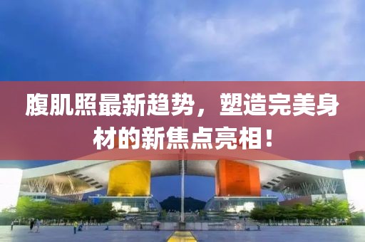 腹肌照最新趋势，塑造完美身材的新焦点亮相！