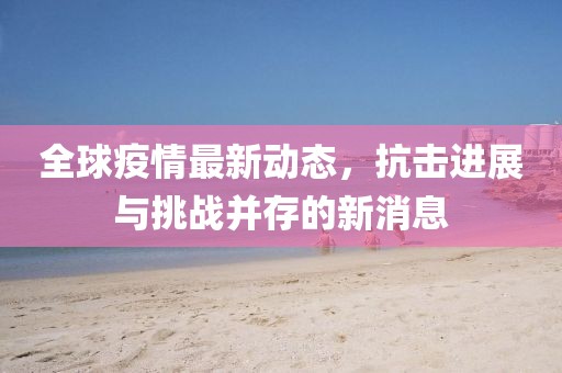 全球疫情最新动态，抗击进展与挑战并存的新消息