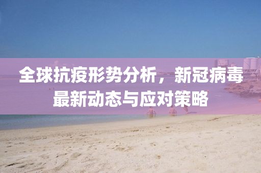 全球抗疫形势分析，新冠病毒最新动态与应对策略