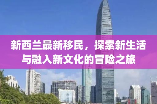 新西兰最新移民，探索新生活与融入新文化的冒险之旅