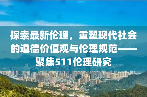 探索最新伦理，重塑现代社会的道德价值观与伦理规范——聚焦511伦理研究