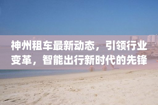 神州租车最新动态，引领行业变革，智能出行新时代的先锋