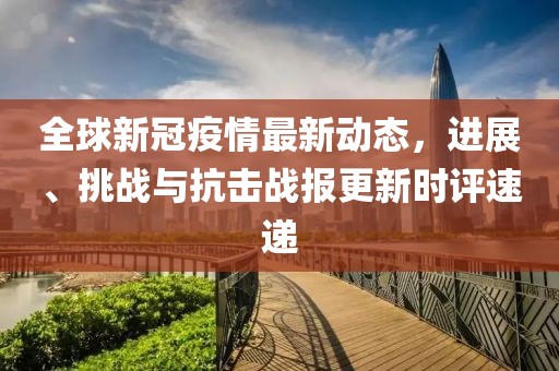 全球新冠疫情最新动态，进展、挑战与抗击战报更新时评速递