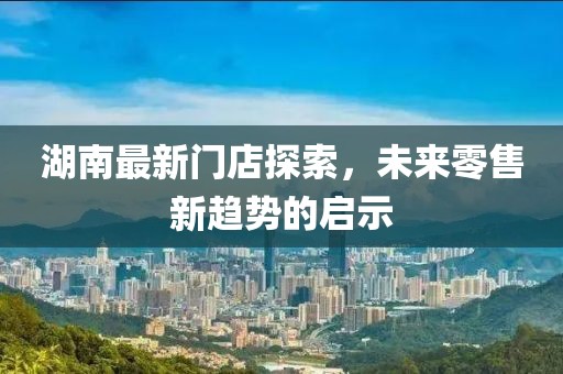 湖南最新门店探索，未来零售新趋势的启示