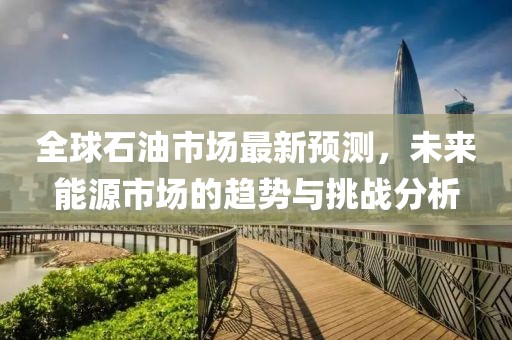 全球石油市场最新预测，未来能源市场的趋势与挑战分析