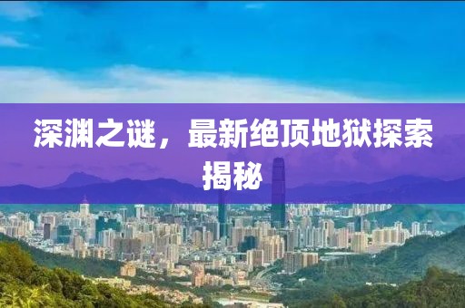 深渊之谜，最新绝顶地狱探索揭秘