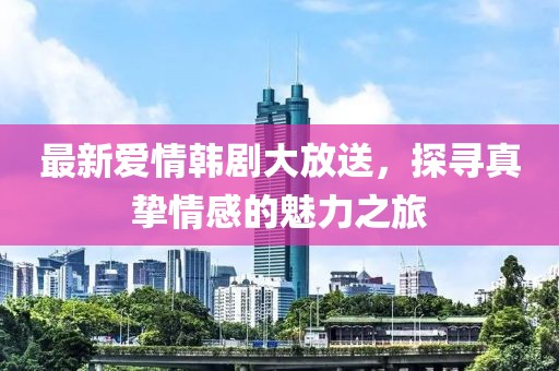 最新爱情韩剧大放送，探寻真挚情感的魅力之旅