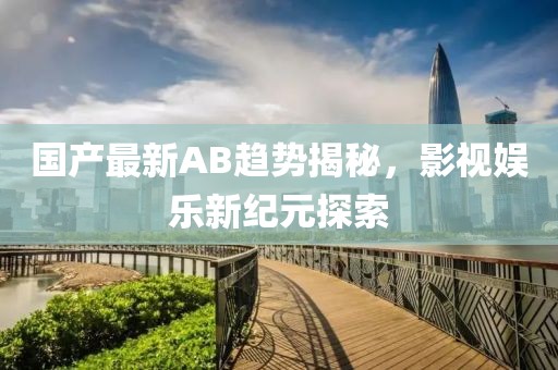 国产最新AB趋势揭秘，影视娱乐新纪元探索