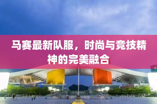 马赛最新队服，时尚与竞技精神的完美融合